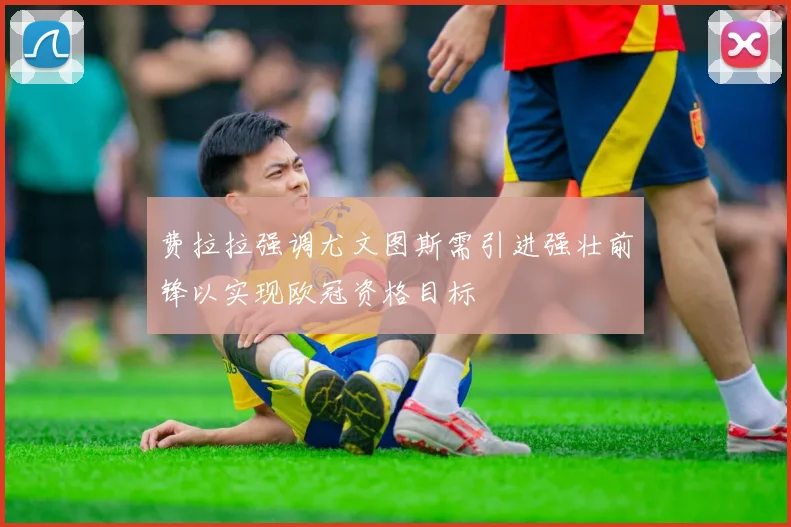 费拉拉强调尤文图斯需引进强壮前锋以实现欧冠资格目标