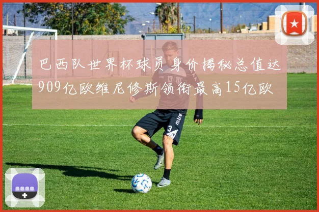 巴西队世界杯球员身价揭秘总值达909亿欧维尼修斯领衔最高15亿欧