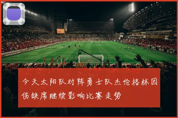 今天太阳队对阵勇士队杰伦格林因伤缺席继续影响比赛走势