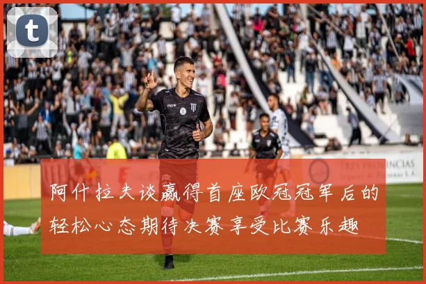 阿什拉夫谈赢得首座欧冠冠军后的轻松心态期待决赛享受比赛乐趣