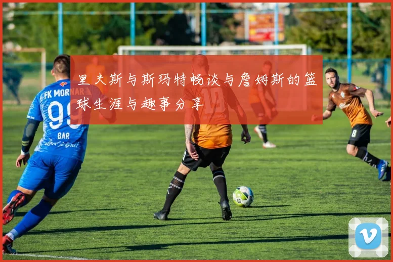 里夫斯与斯玛特畅谈与詹姆斯的篮球生涯与趣事分享