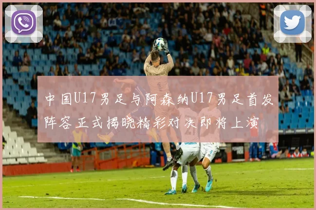中国U17男足与阿森纳U17男足首发阵容正式揭晓精彩对决即将上演