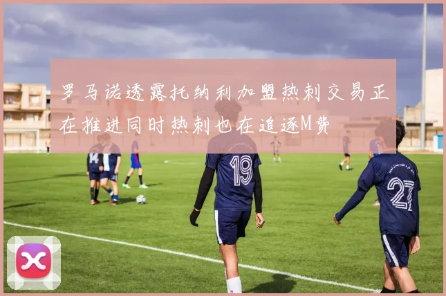 罗马诺透露托纳利加盟热刺交易正在推进同时热刺也在追逐M费